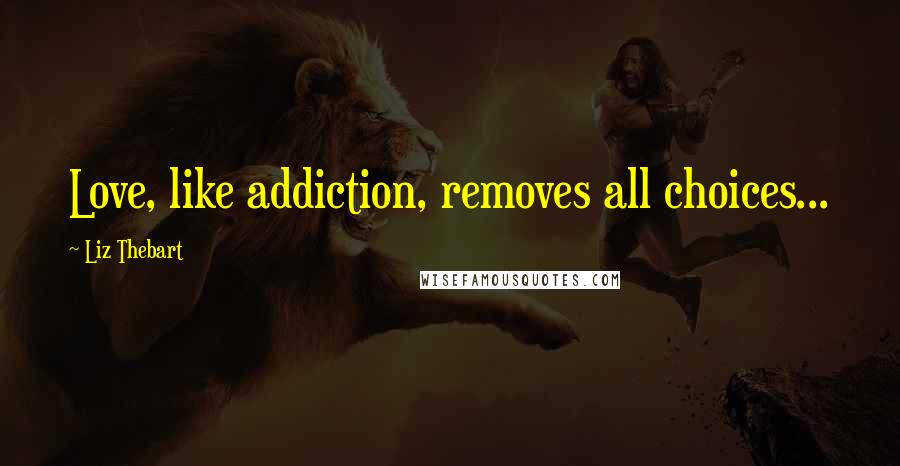 Liz Thebart Quotes: Love, like addiction, removes all choices...