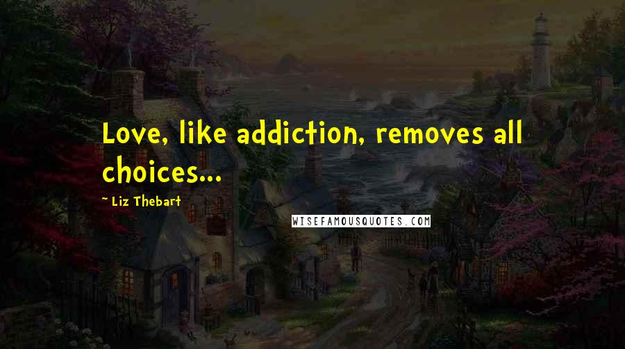 Liz Thebart Quotes: Love, like addiction, removes all choices...