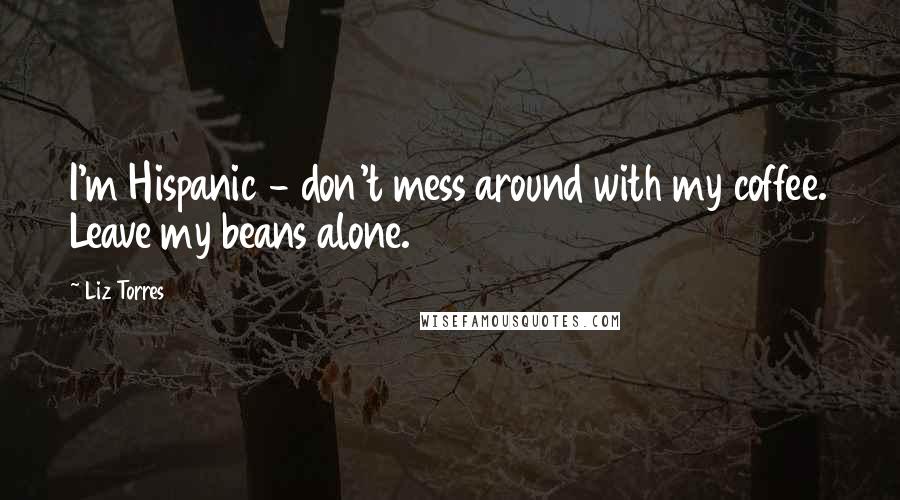 Liz Torres Quotes: I'm Hispanic - don't mess around with my coffee. Leave my beans alone.
