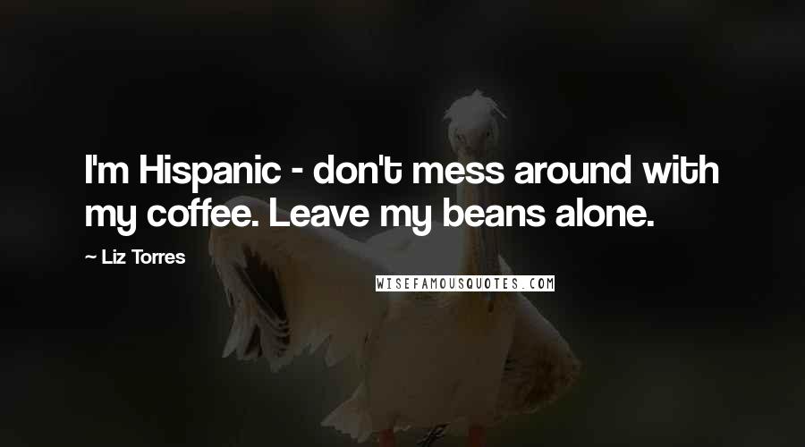 Liz Torres Quotes: I'm Hispanic - don't mess around with my coffee. Leave my beans alone.