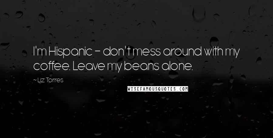 Liz Torres Quotes: I'm Hispanic - don't mess around with my coffee. Leave my beans alone.