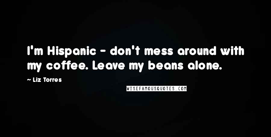 Liz Torres Quotes: I'm Hispanic - don't mess around with my coffee. Leave my beans alone.