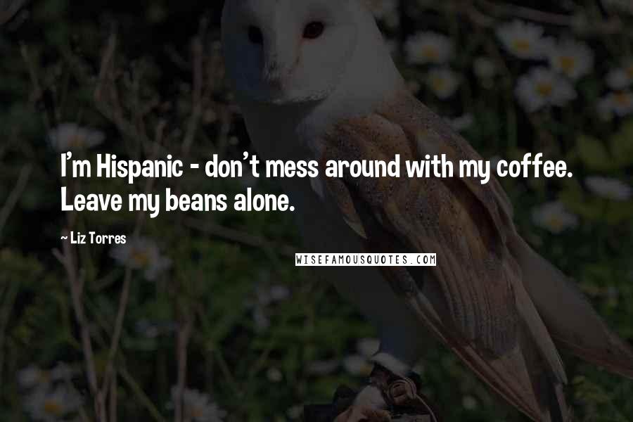 Liz Torres Quotes: I'm Hispanic - don't mess around with my coffee. Leave my beans alone.