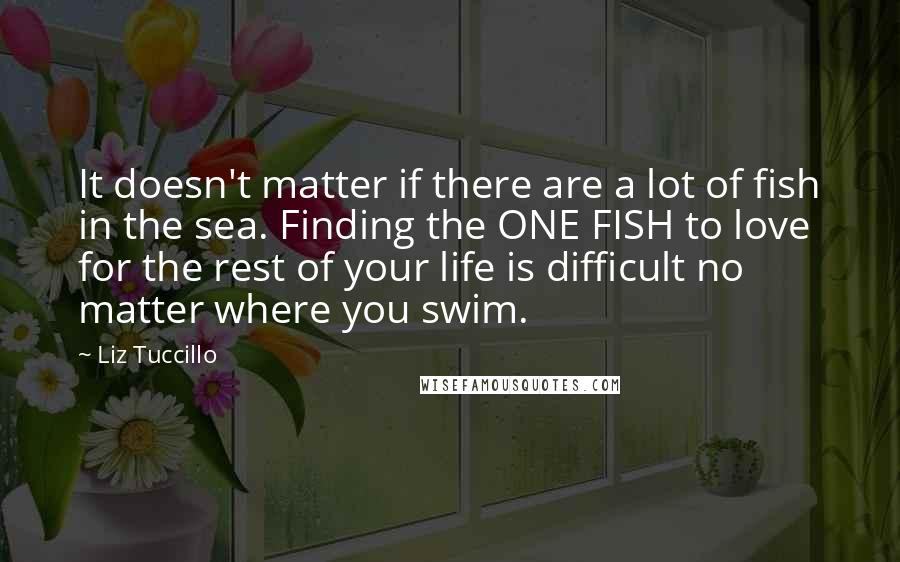 Liz Tuccillo Quotes: It doesn't matter if there are a lot of fish in the sea. Finding the ONE FISH to love for the rest of your life is difficult no matter where you swim.