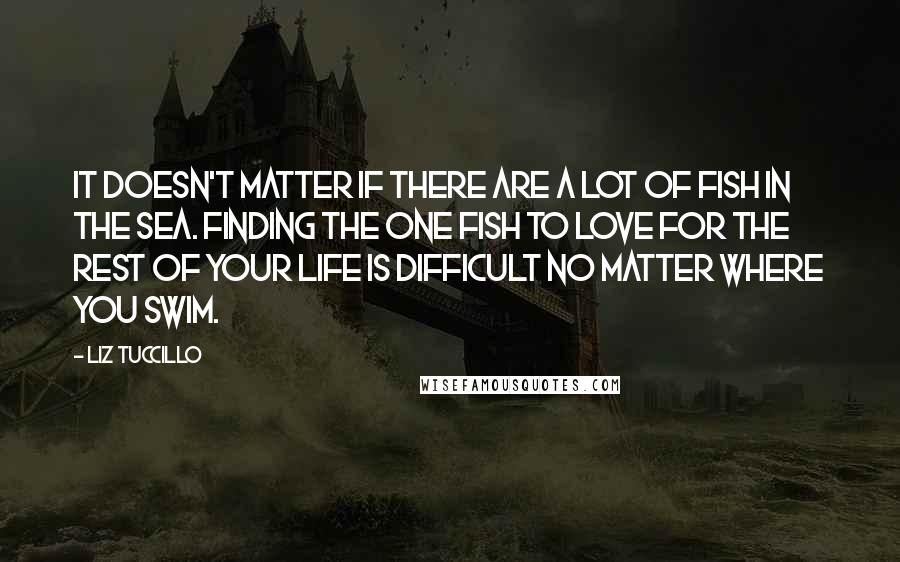 Liz Tuccillo Quotes: It doesn't matter if there are a lot of fish in the sea. Finding the ONE FISH to love for the rest of your life is difficult no matter where you swim.