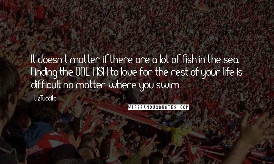 Liz Tuccillo Quotes: It doesn't matter if there are a lot of fish in the sea. Finding the ONE FISH to love for the rest of your life is difficult no matter where you swim.