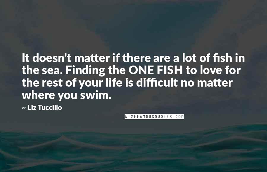 Liz Tuccillo Quotes: It doesn't matter if there are a lot of fish in the sea. Finding the ONE FISH to love for the rest of your life is difficult no matter where you swim.