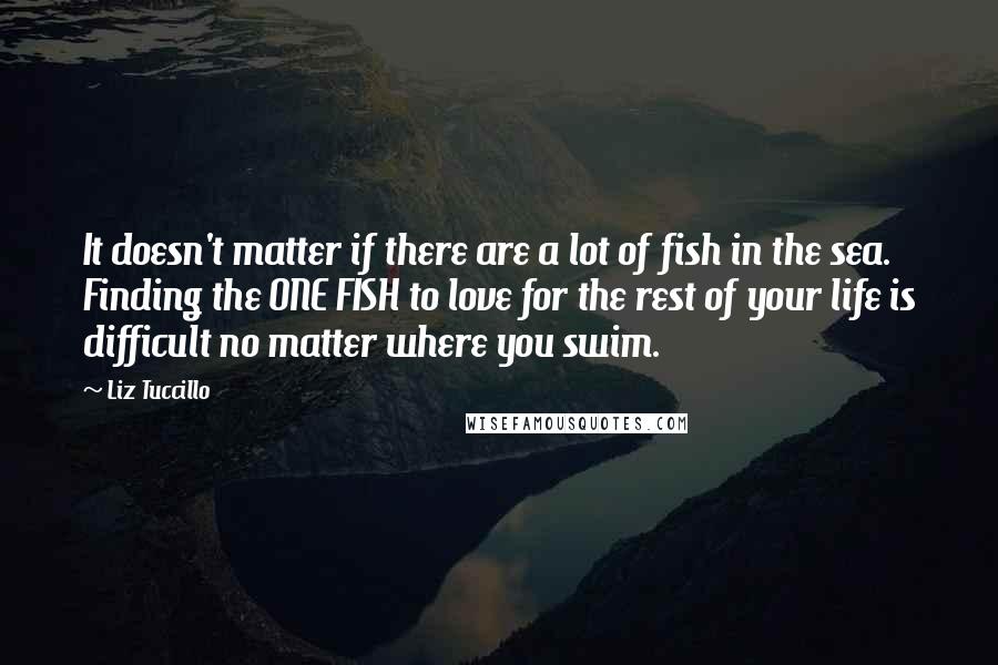 Liz Tuccillo Quotes: It doesn't matter if there are a lot of fish in the sea. Finding the ONE FISH to love for the rest of your life is difficult no matter where you swim.