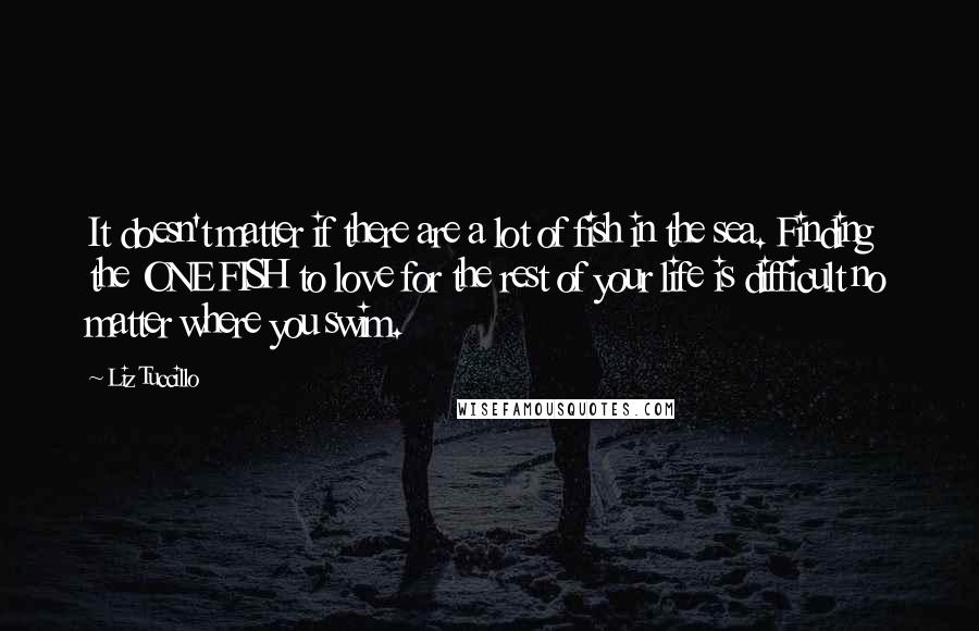 Liz Tuccillo Quotes: It doesn't matter if there are a lot of fish in the sea. Finding the ONE FISH to love for the rest of your life is difficult no matter where you swim.