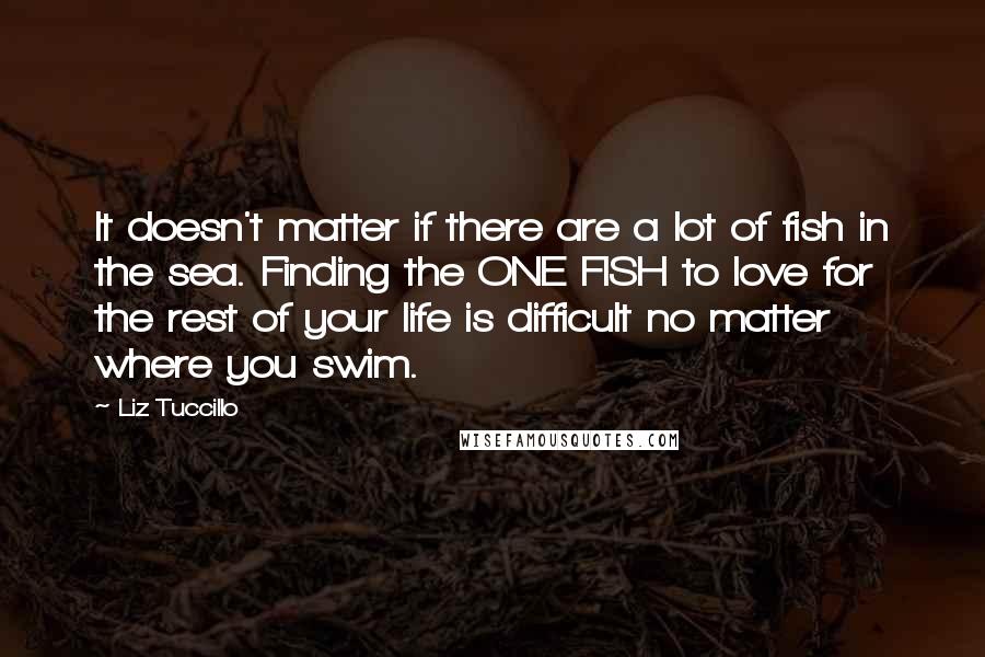 Liz Tuccillo Quotes: It doesn't matter if there are a lot of fish in the sea. Finding the ONE FISH to love for the rest of your life is difficult no matter where you swim.