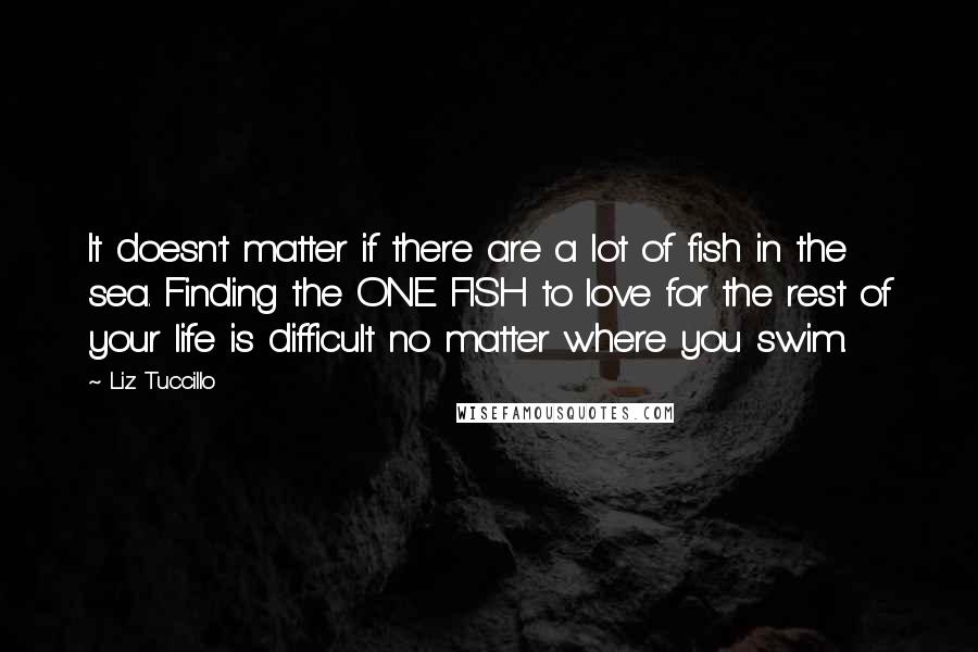 Liz Tuccillo Quotes: It doesn't matter if there are a lot of fish in the sea. Finding the ONE FISH to love for the rest of your life is difficult no matter where you swim.