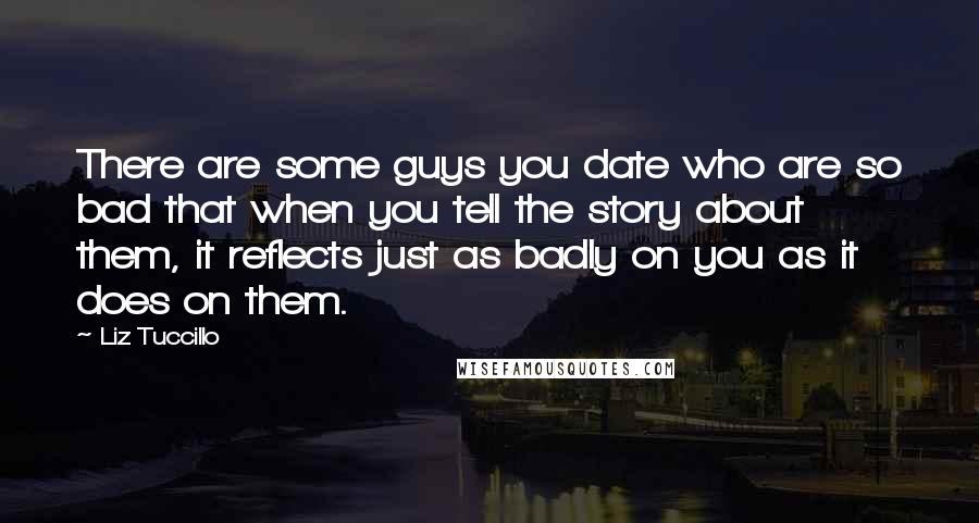 Liz Tuccillo Quotes: There are some guys you date who are so bad that when you tell the story about them, it reflects just as badly on you as it does on them.