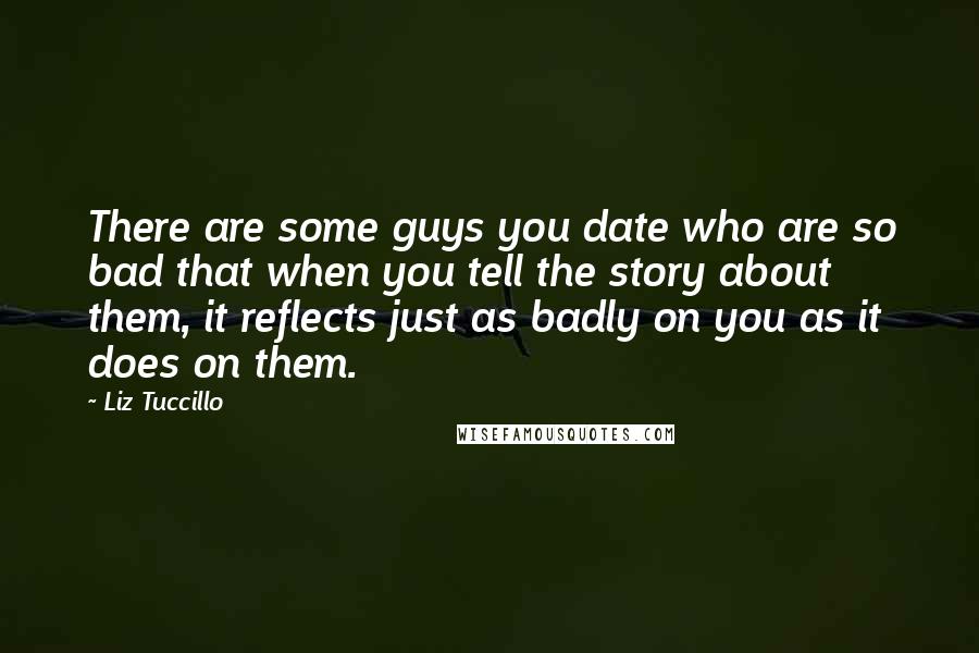 Liz Tuccillo Quotes: There are some guys you date who are so bad that when you tell the story about them, it reflects just as badly on you as it does on them.