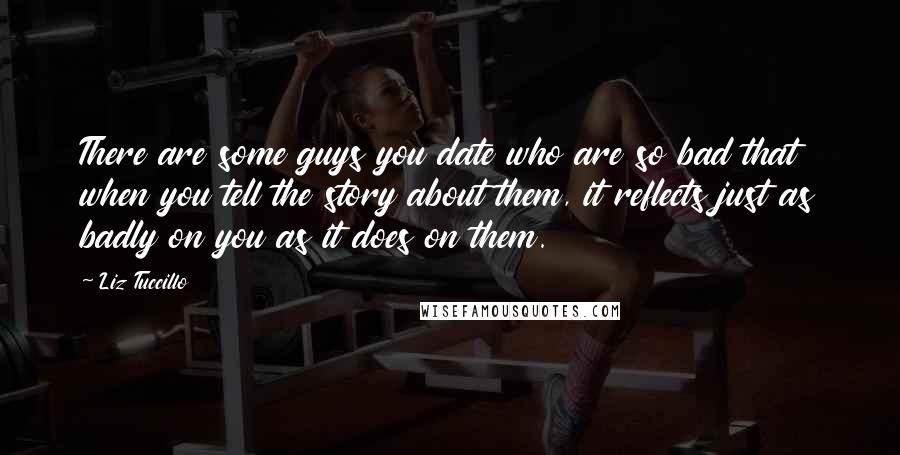 Liz Tuccillo Quotes: There are some guys you date who are so bad that when you tell the story about them, it reflects just as badly on you as it does on them.