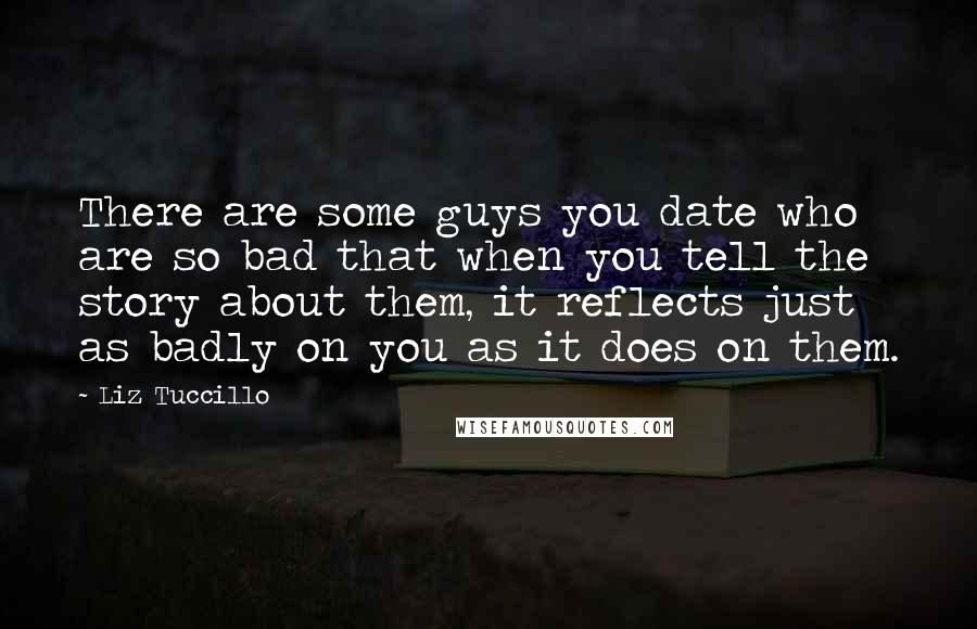 Liz Tuccillo Quotes: There are some guys you date who are so bad that when you tell the story about them, it reflects just as badly on you as it does on them.