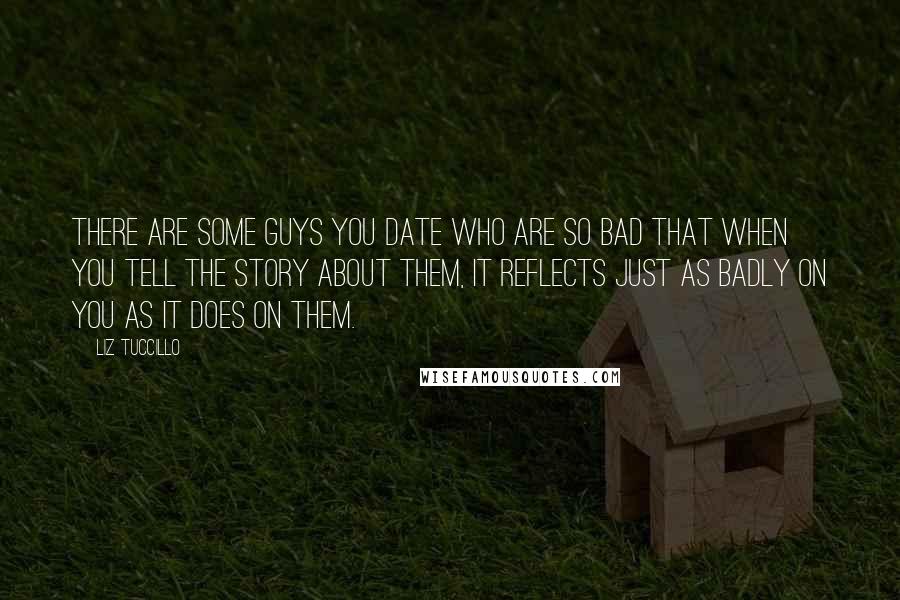 Liz Tuccillo Quotes: There are some guys you date who are so bad that when you tell the story about them, it reflects just as badly on you as it does on them.