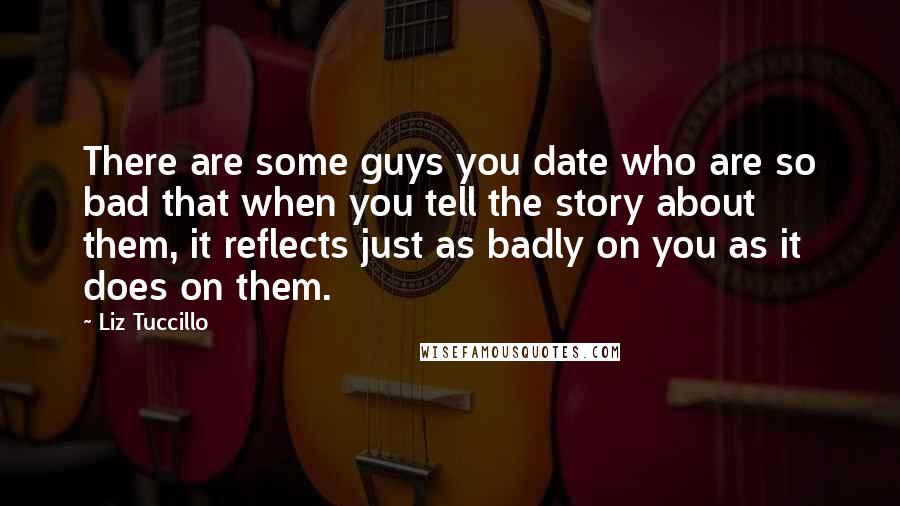 Liz Tuccillo Quotes: There are some guys you date who are so bad that when you tell the story about them, it reflects just as badly on you as it does on them.