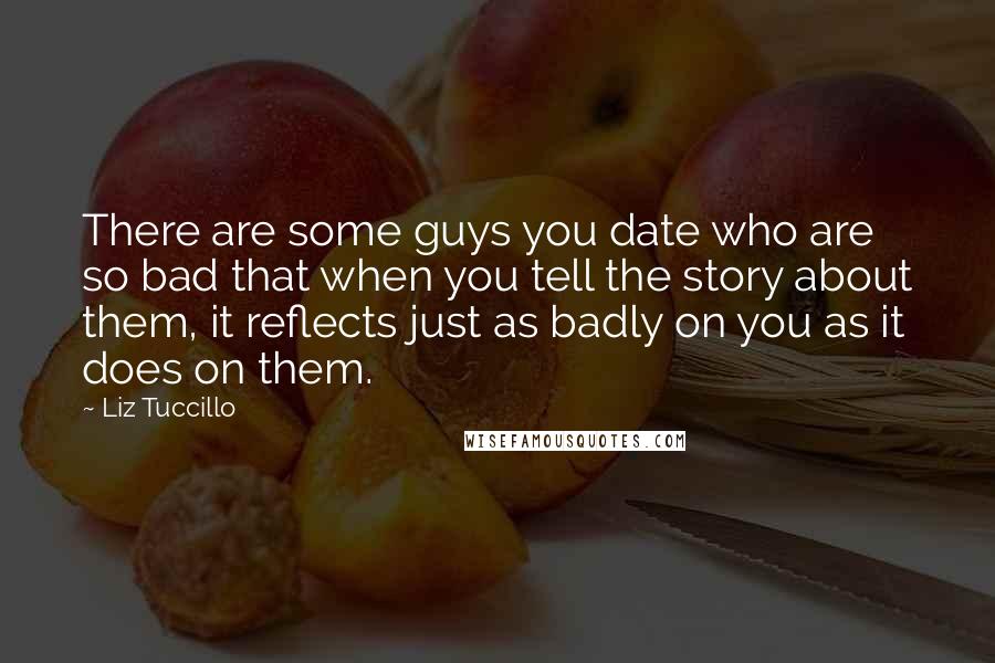 Liz Tuccillo Quotes: There are some guys you date who are so bad that when you tell the story about them, it reflects just as badly on you as it does on them.