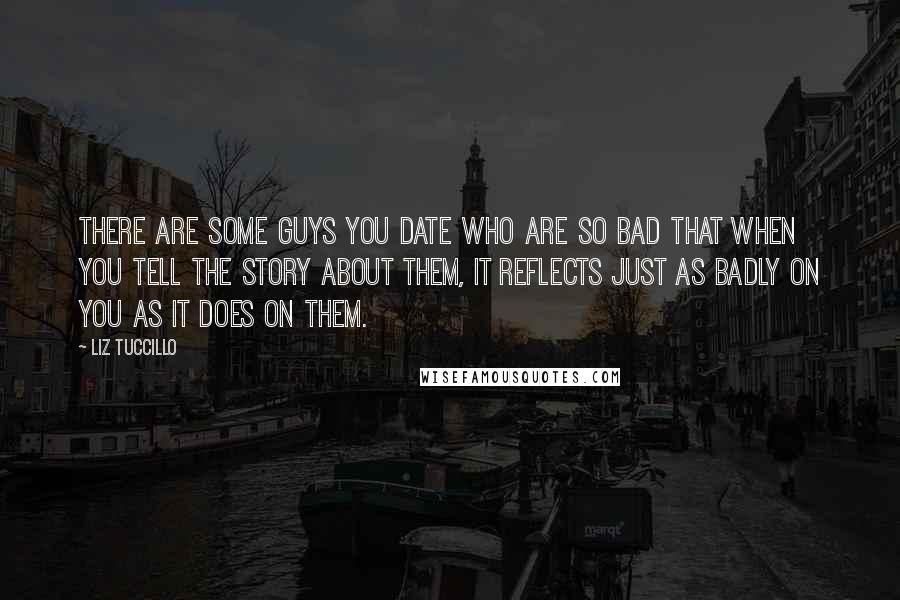 Liz Tuccillo Quotes: There are some guys you date who are so bad that when you tell the story about them, it reflects just as badly on you as it does on them.