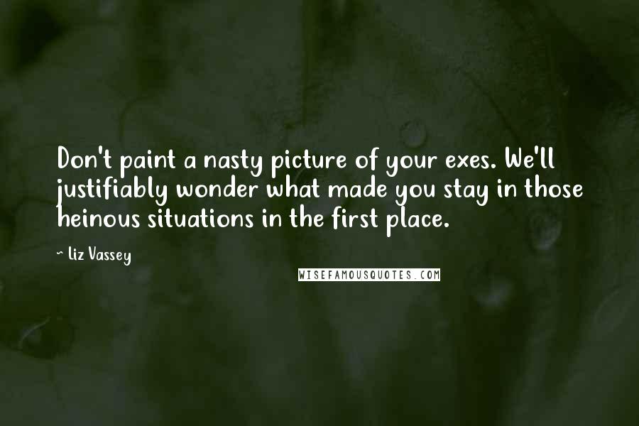 Liz Vassey Quotes: Don't paint a nasty picture of your exes. We'll justifiably wonder what made you stay in those heinous situations in the first place.