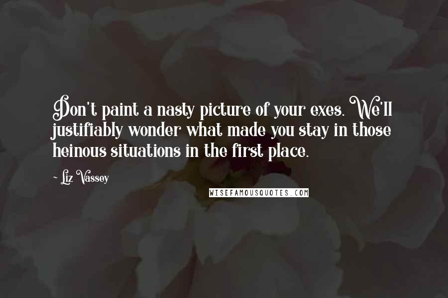 Liz Vassey Quotes: Don't paint a nasty picture of your exes. We'll justifiably wonder what made you stay in those heinous situations in the first place.