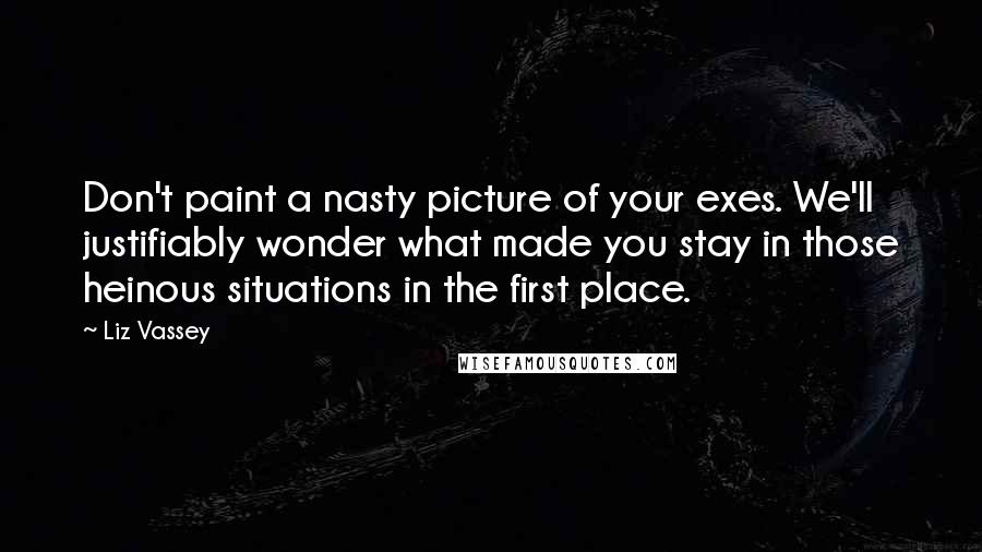 Liz Vassey Quotes: Don't paint a nasty picture of your exes. We'll justifiably wonder what made you stay in those heinous situations in the first place.