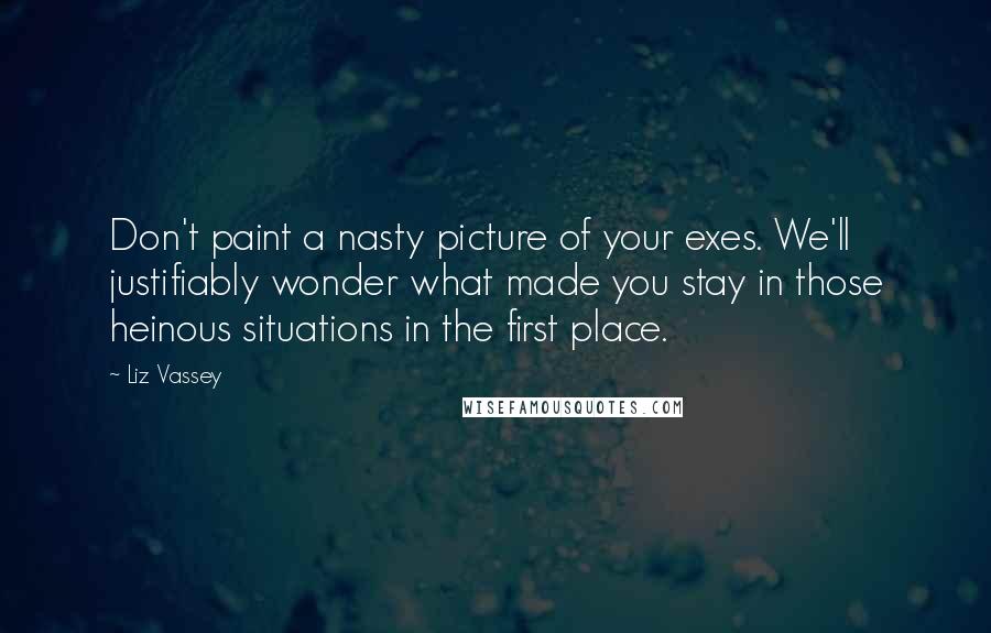 Liz Vassey Quotes: Don't paint a nasty picture of your exes. We'll justifiably wonder what made you stay in those heinous situations in the first place.