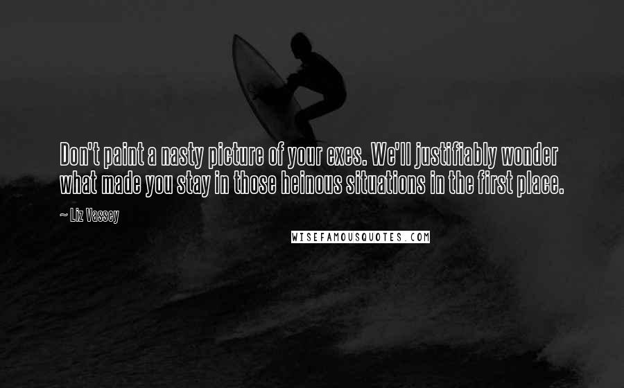 Liz Vassey Quotes: Don't paint a nasty picture of your exes. We'll justifiably wonder what made you stay in those heinous situations in the first place.