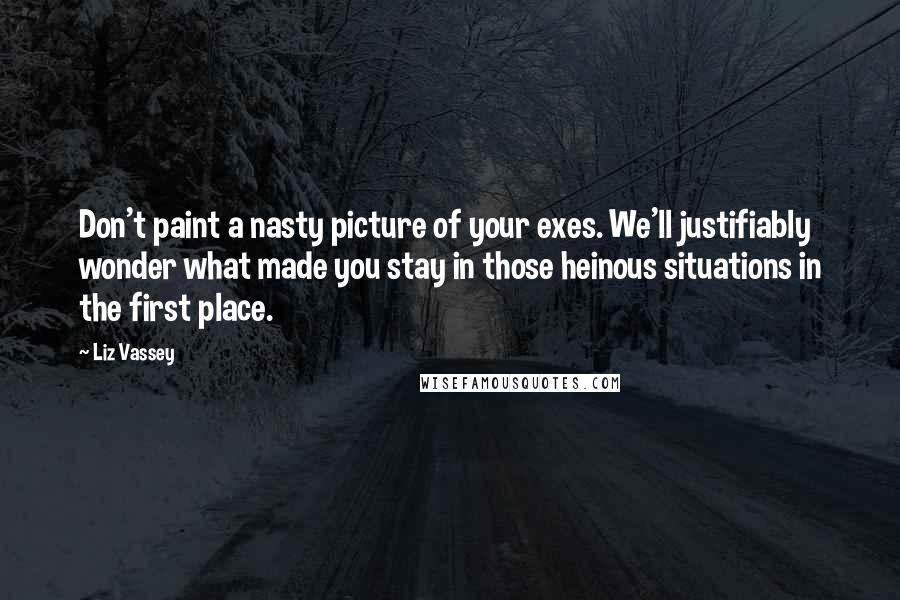 Liz Vassey Quotes: Don't paint a nasty picture of your exes. We'll justifiably wonder what made you stay in those heinous situations in the first place.
