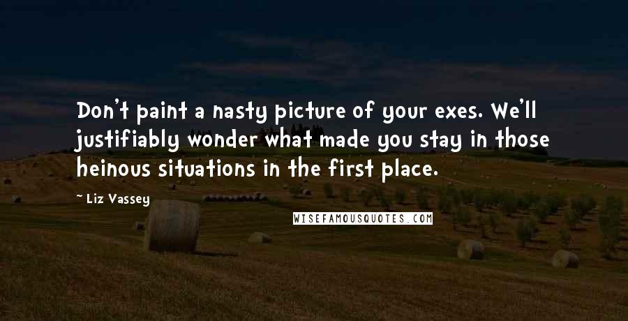 Liz Vassey Quotes: Don't paint a nasty picture of your exes. We'll justifiably wonder what made you stay in those heinous situations in the first place.