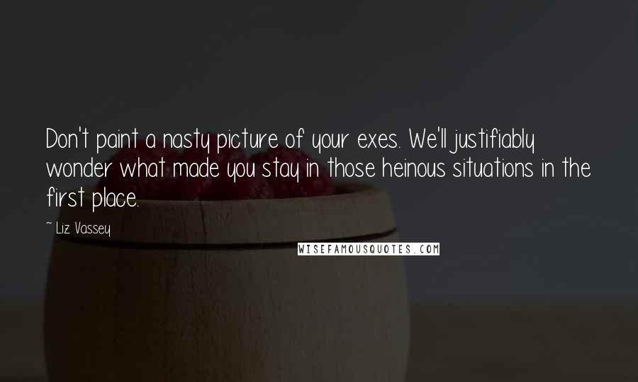Liz Vassey Quotes: Don't paint a nasty picture of your exes. We'll justifiably wonder what made you stay in those heinous situations in the first place.