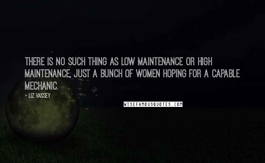 Liz Vassey Quotes: There is no such thing as low maintenance or high maintenance, just a bunch of women hoping for a capable mechanic.