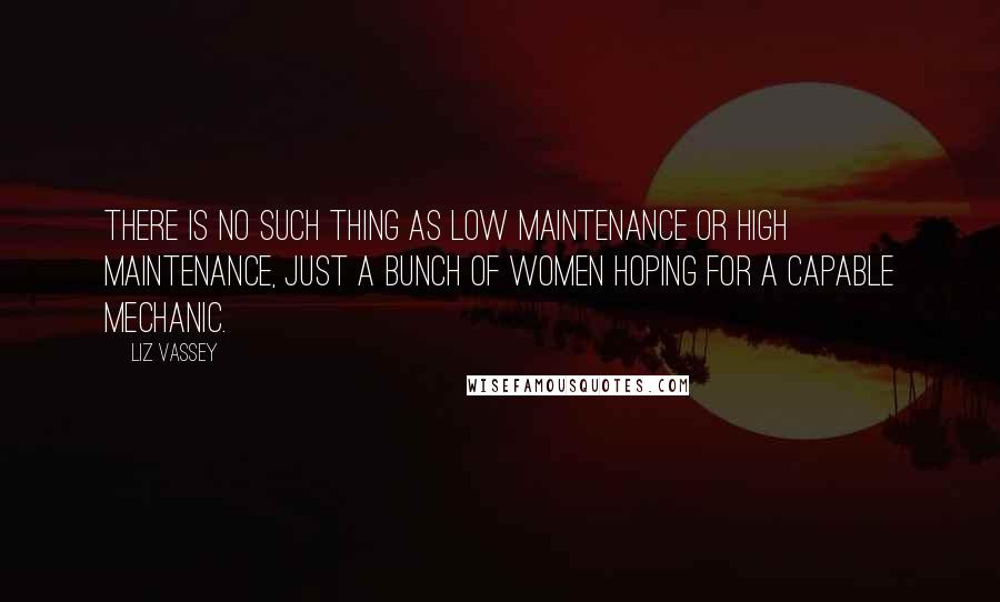 Liz Vassey Quotes: There is no such thing as low maintenance or high maintenance, just a bunch of women hoping for a capable mechanic.