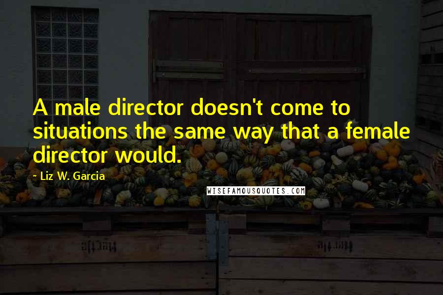 Liz W. Garcia Quotes: A male director doesn't come to situations the same way that a female director would.