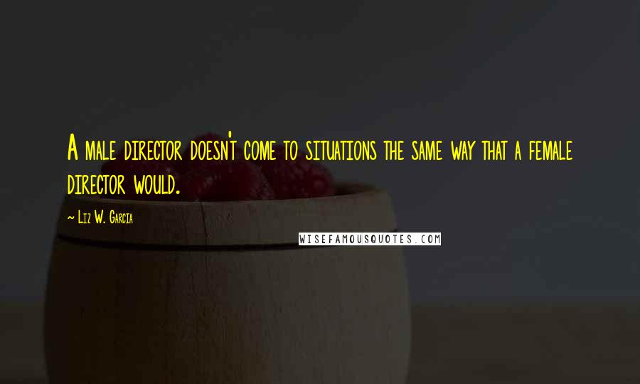 Liz W. Garcia Quotes: A male director doesn't come to situations the same way that a female director would.
