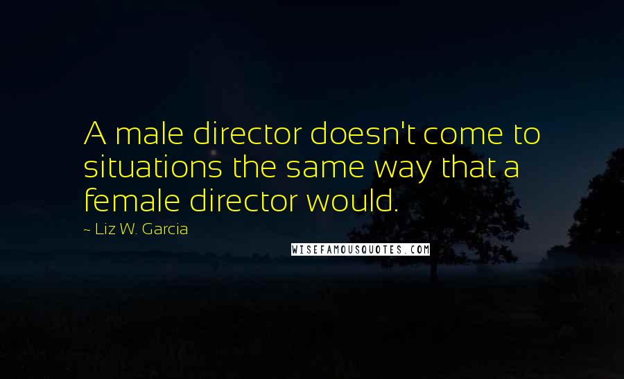 Liz W. Garcia Quotes: A male director doesn't come to situations the same way that a female director would.