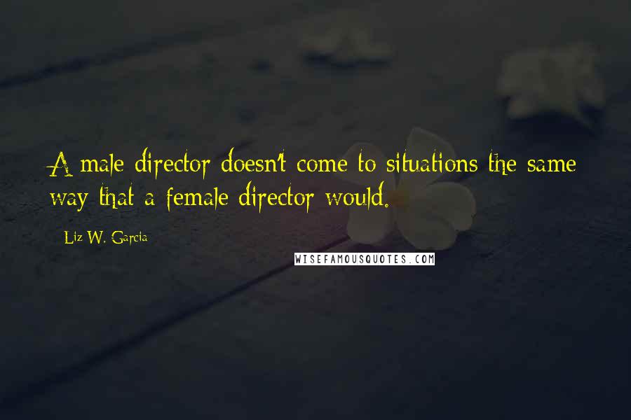 Liz W. Garcia Quotes: A male director doesn't come to situations the same way that a female director would.