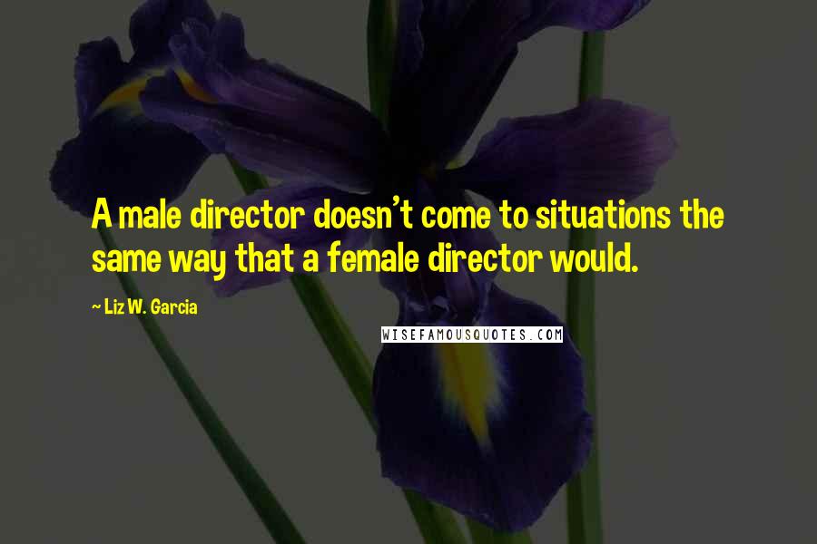 Liz W. Garcia Quotes: A male director doesn't come to situations the same way that a female director would.