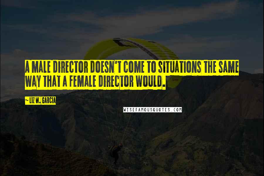 Liz W. Garcia Quotes: A male director doesn't come to situations the same way that a female director would.