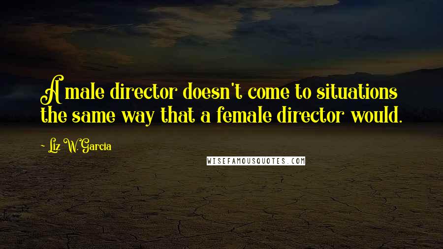 Liz W. Garcia Quotes: A male director doesn't come to situations the same way that a female director would.