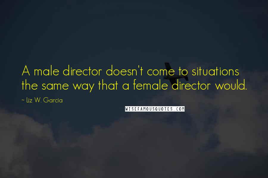 Liz W. Garcia Quotes: A male director doesn't come to situations the same way that a female director would.