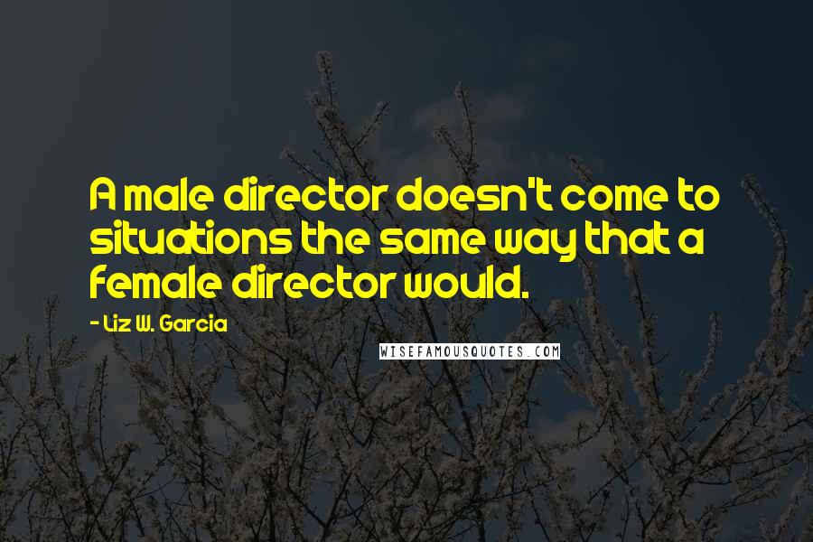 Liz W. Garcia Quotes: A male director doesn't come to situations the same way that a female director would.