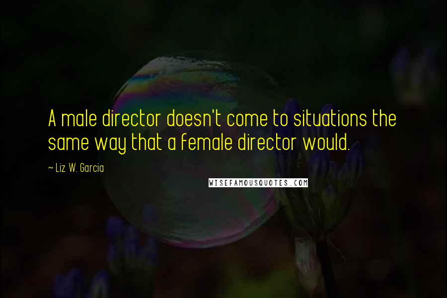 Liz W. Garcia Quotes: A male director doesn't come to situations the same way that a female director would.