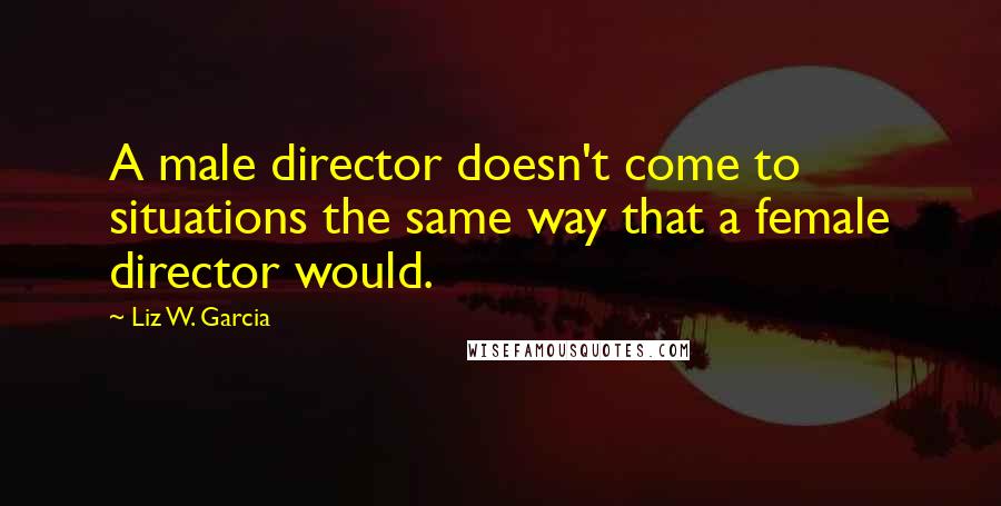 Liz W. Garcia Quotes: A male director doesn't come to situations the same way that a female director would.