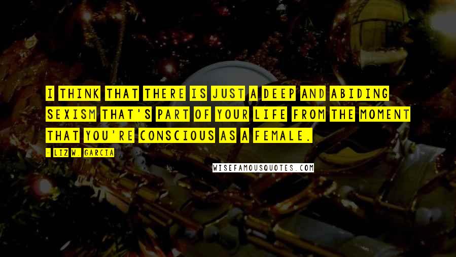 Liz W. Garcia Quotes: I think that there is just a deep and abiding sexism that's part of your life from the moment that you're conscious as a female.