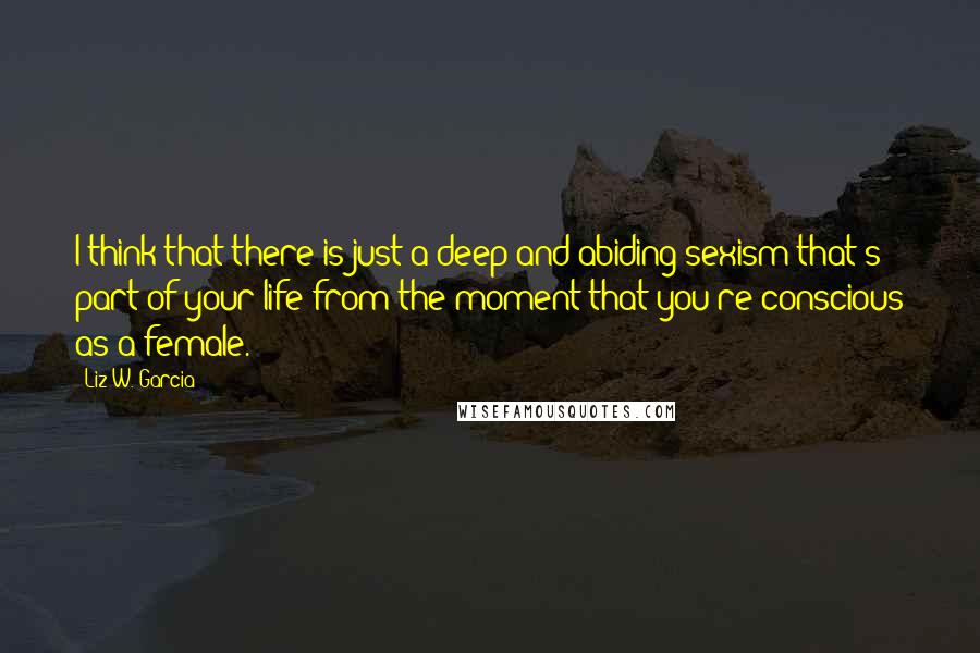 Liz W. Garcia Quotes: I think that there is just a deep and abiding sexism that's part of your life from the moment that you're conscious as a female.