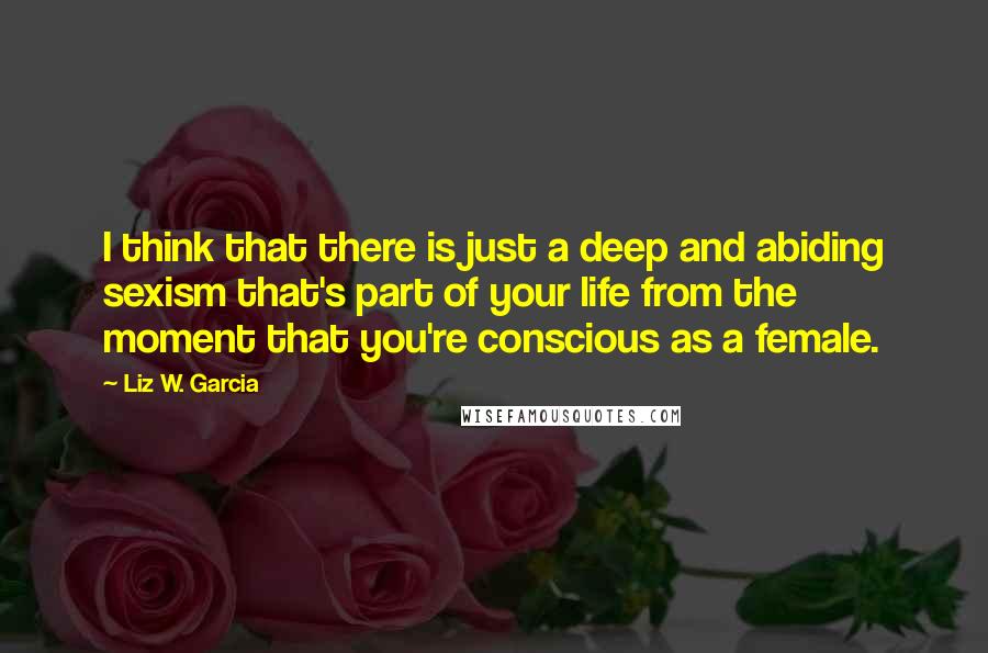 Liz W. Garcia Quotes: I think that there is just a deep and abiding sexism that's part of your life from the moment that you're conscious as a female.
