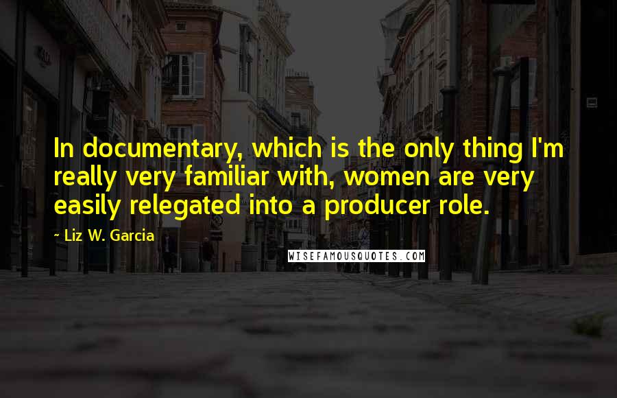 Liz W. Garcia Quotes: In documentary, which is the only thing I'm really very familiar with, women are very easily relegated into a producer role.