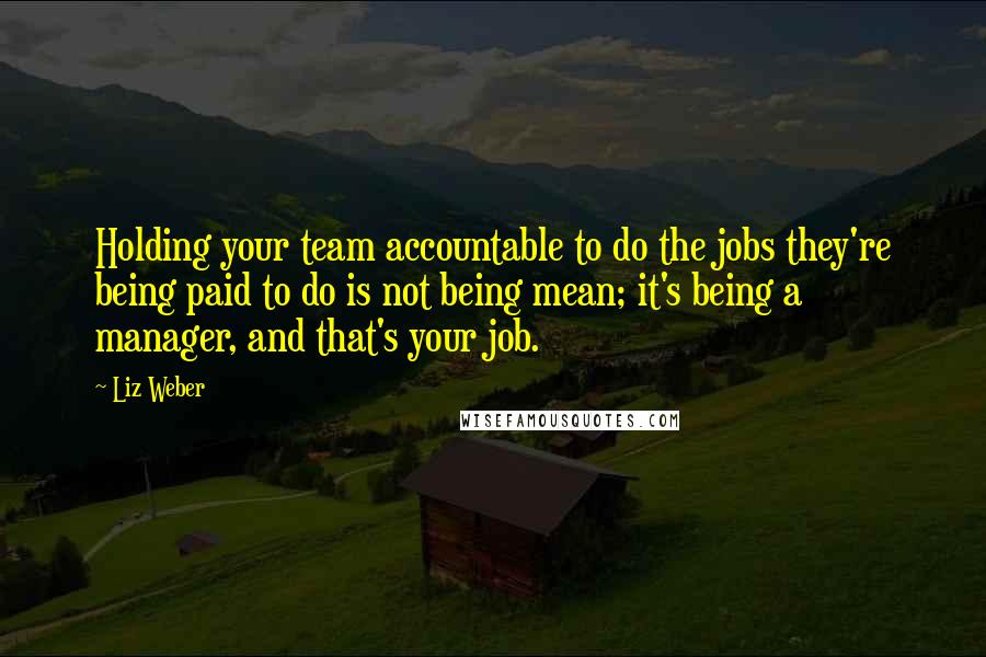 Liz Weber Quotes: Holding your team accountable to do the jobs they're being paid to do is not being mean; it's being a manager, and that's your job.