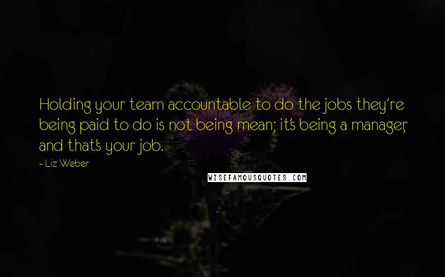 Liz Weber Quotes: Holding your team accountable to do the jobs they're being paid to do is not being mean; it's being a manager, and that's your job.